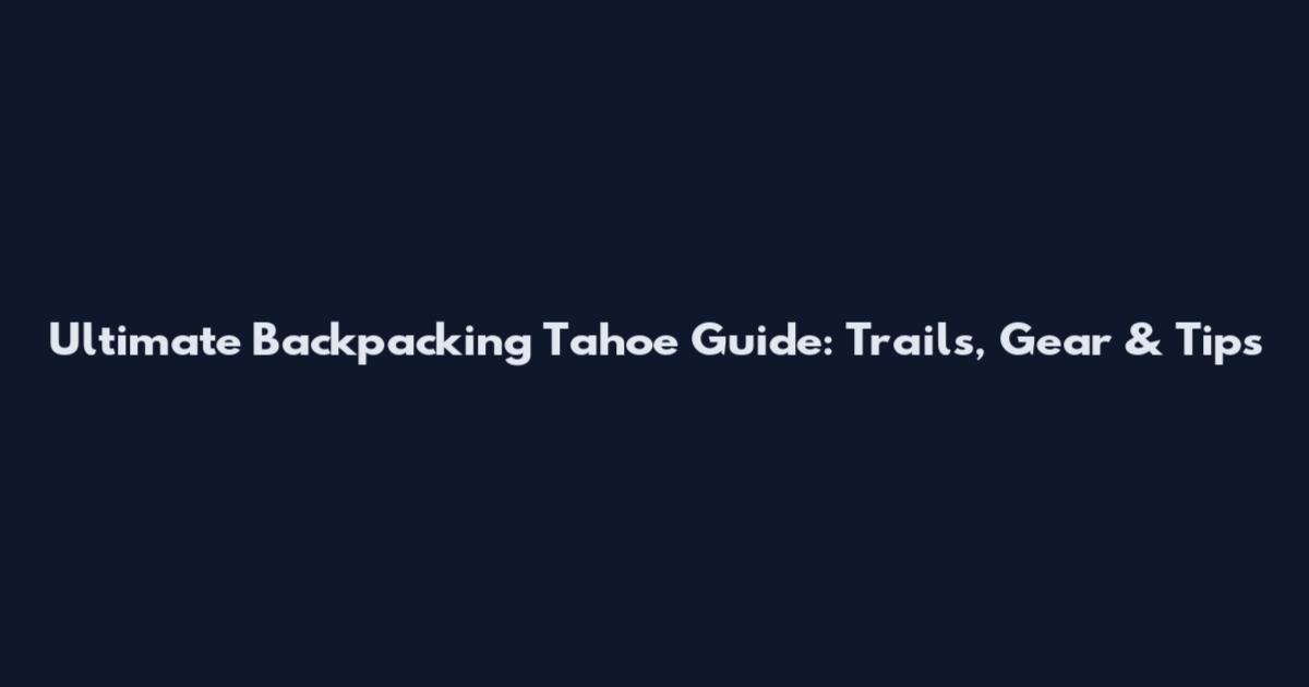 Ultimate Backpacking Tahoe Guide: Trails, Gear & Tips
