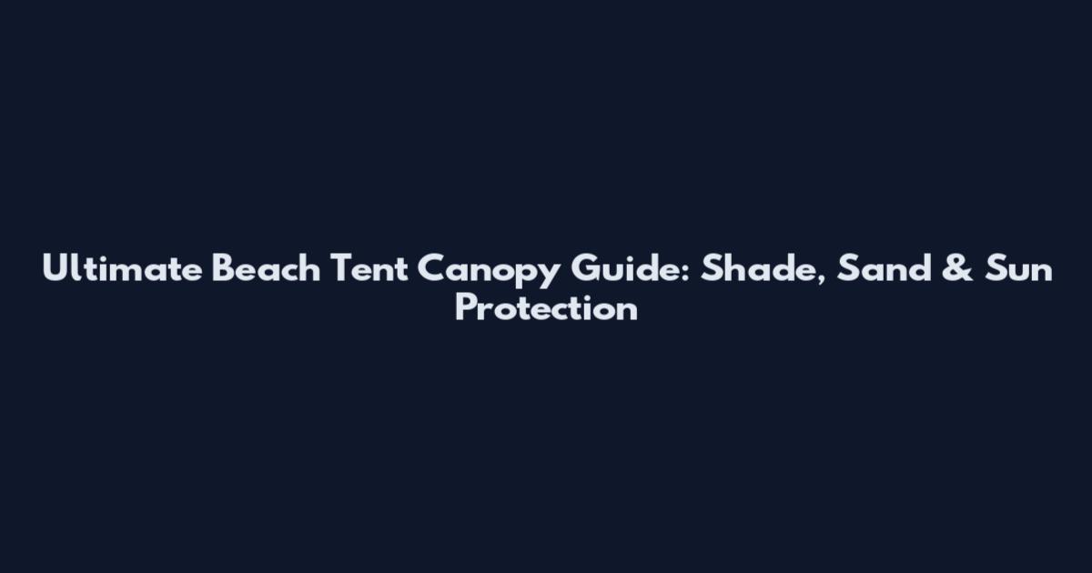 Ultimate Beach Tent Canopy Guide: Shade, Sand & Sun Protection