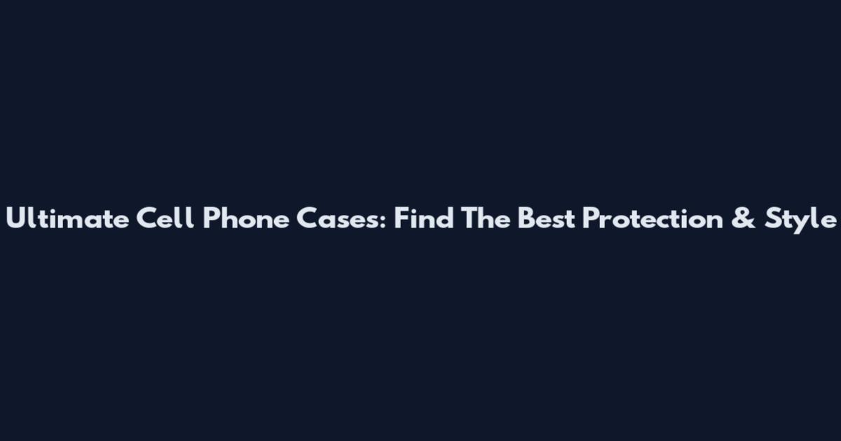 Ultimate Cell Phone Cases: Find The Best Protection & Style