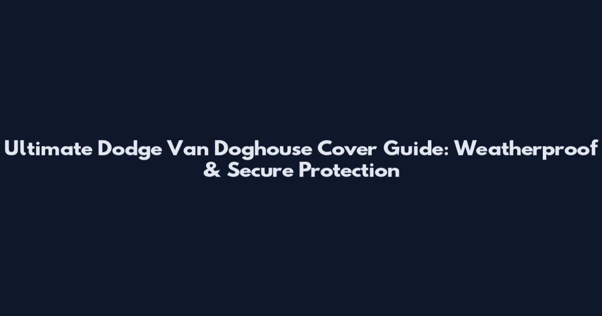 Ultimate Dodge Van Doghouse Cover Guide: Weatherproof & Secure Protection