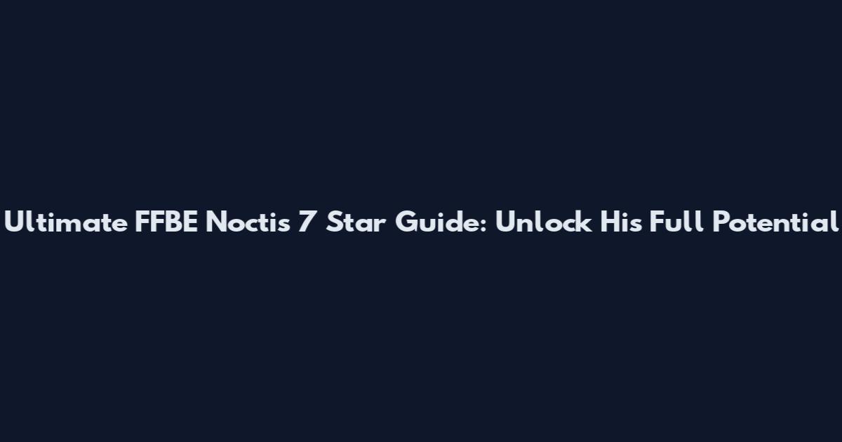 Ultimate FFBE Noctis 7 Star Guide: Unlock His Full Potential