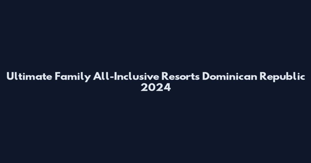 Ultimate Family All-Inclusive Resorts Dominican Republic 2024