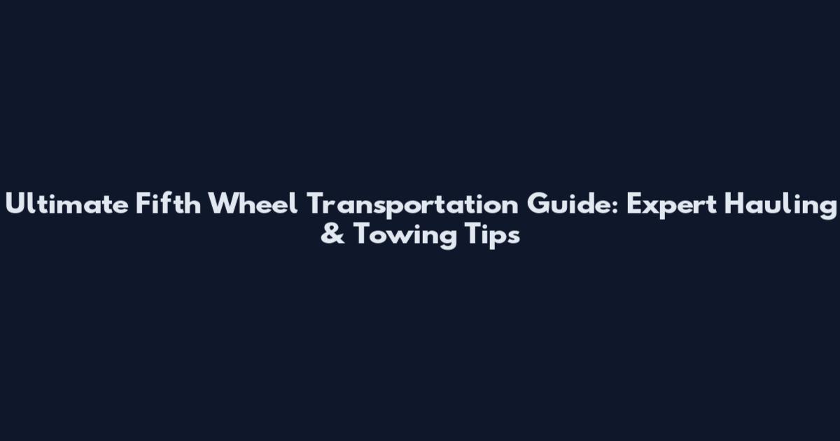 Ultimate Fifth Wheel Transportation Guide: Expert Hauling & Towing Tips