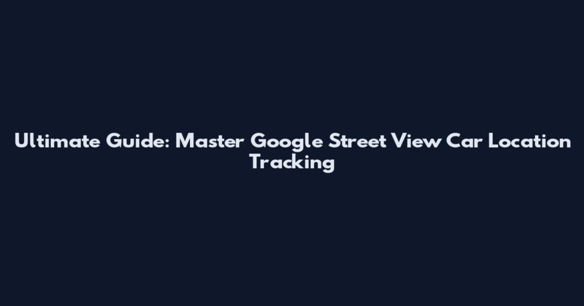 Ultimate Guide: Master Google Street View Car Location Tracking