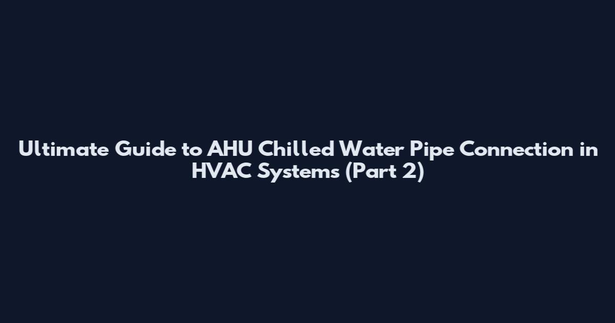 Ultimate Guide to AHU Chilled Water Pipe Connection in HVAC Systems (Part 2)