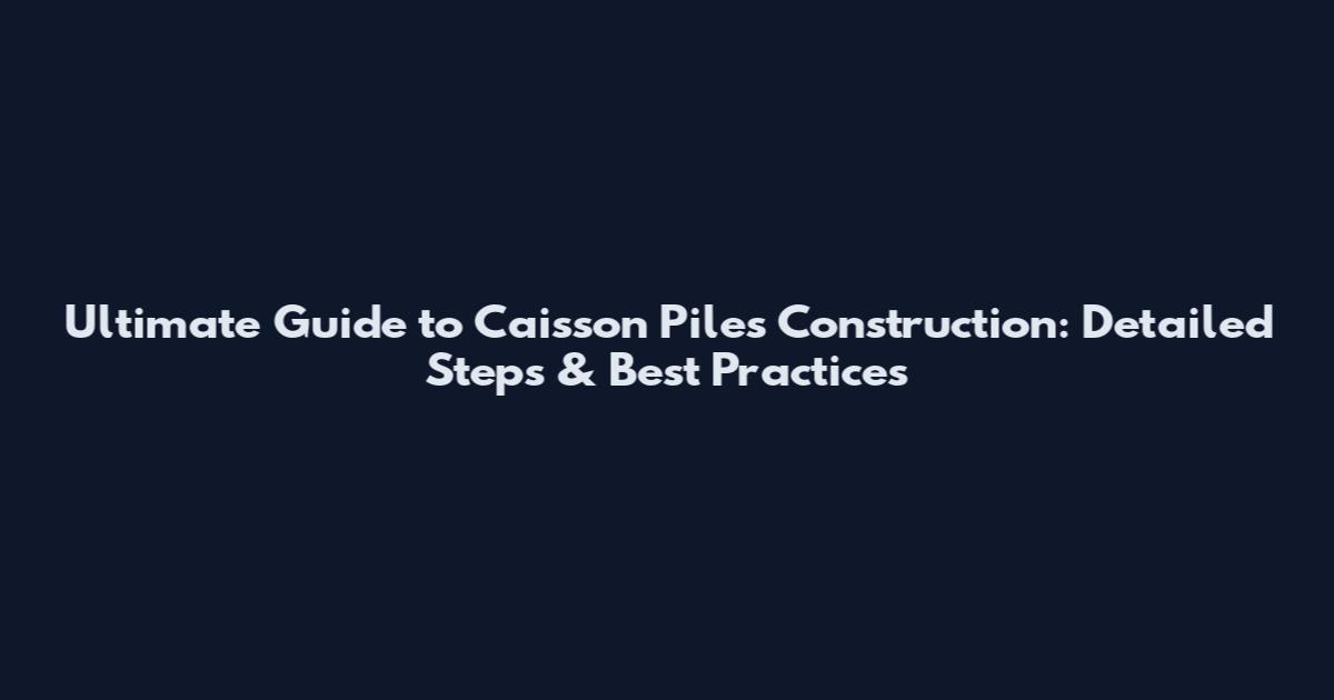 Ultimate Guide to Caisson Piles Construction: Detailed Steps & Best Practices