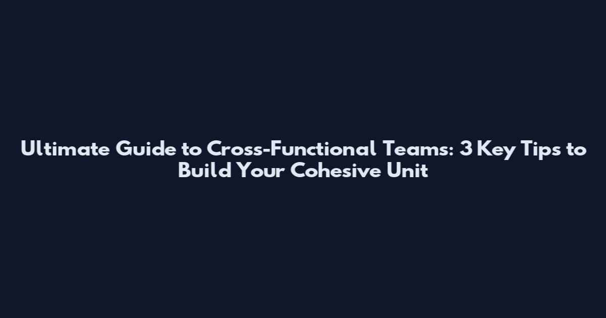 Ultimate Guide to Cross-Functional Teams: 3 Key Tips to Build Your Cohesive Unit