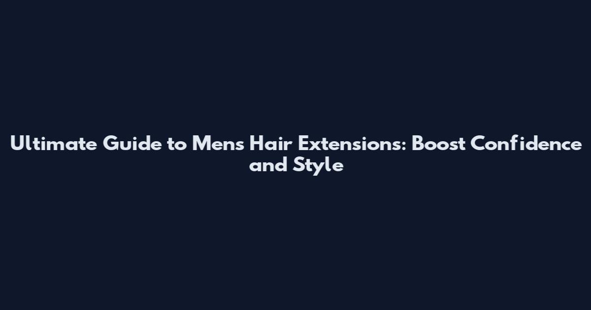 Ultimate Guide to Men's Hair Extensions: Boost Confidence and Style