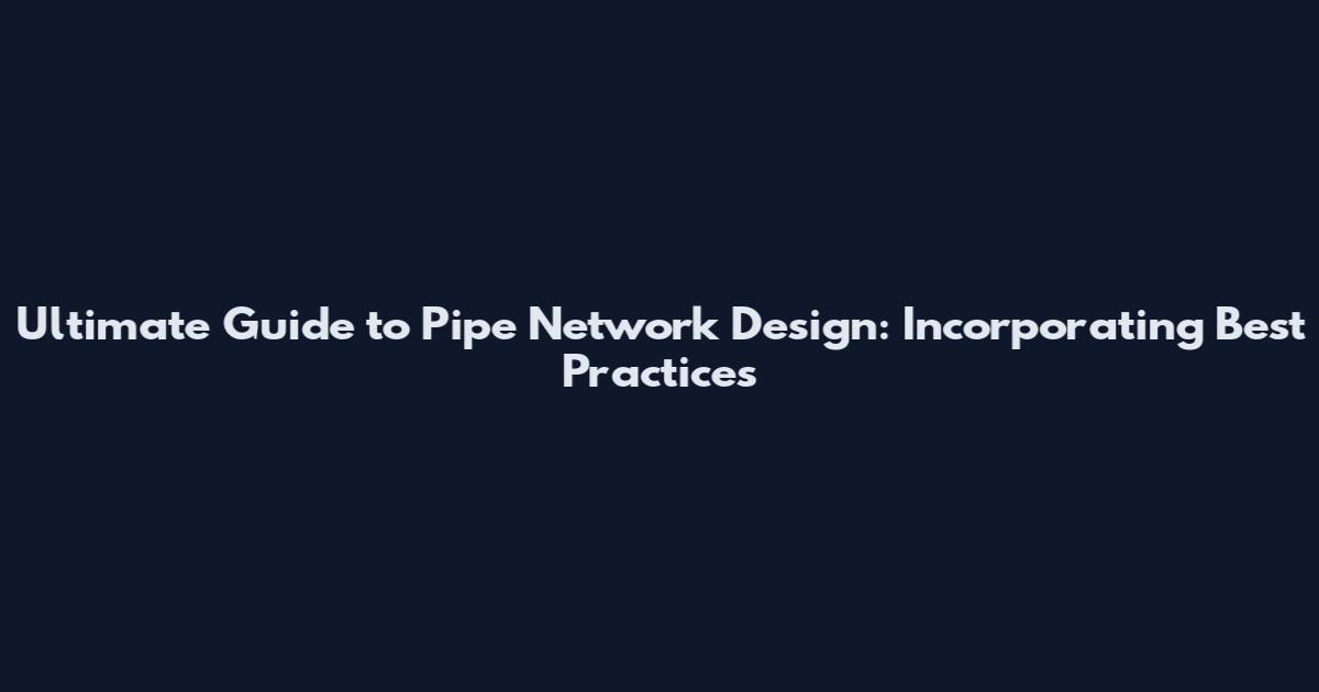 Ultimate Guide to Pipe Network Design: Incorporating Best Practices