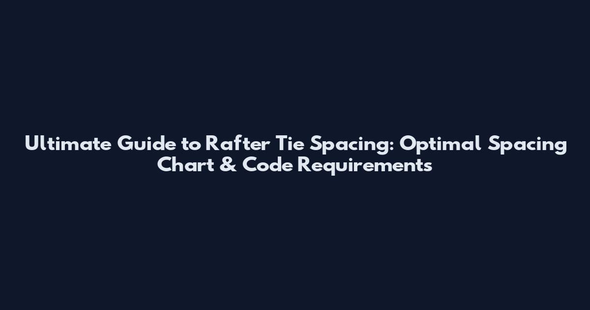Ultimate Guide to Rafter Tie Spacing: Optimal Spacing Chart & Code Requirements