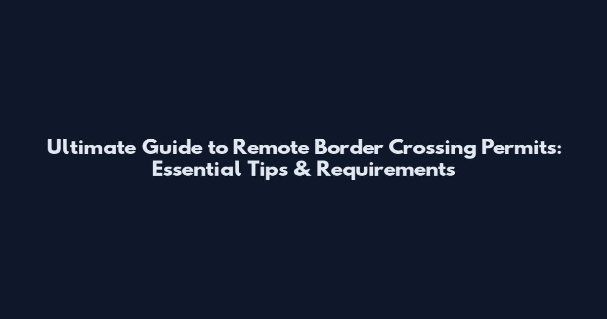 Ultimate Guide to Remote Border Crossing Permits: Essential Tips & Requirements