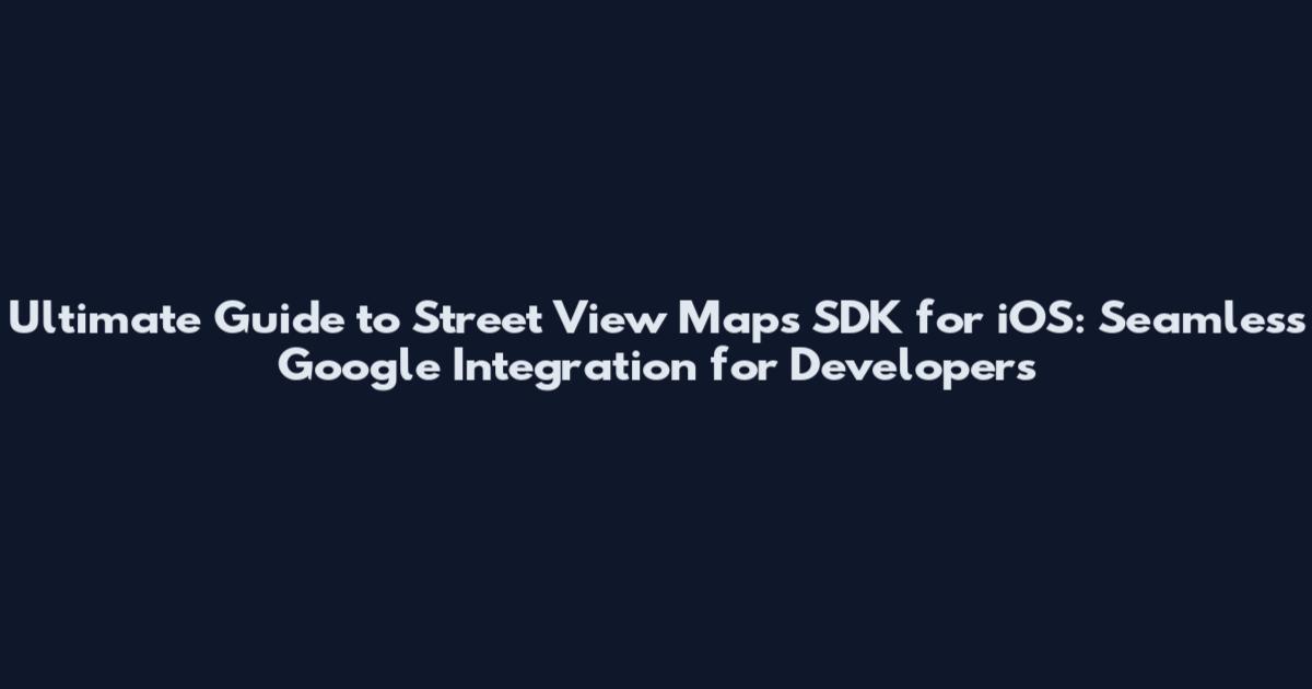 Ultimate Guide to Street View Maps SDK for iOS: Seamless Google Integration for Developers
