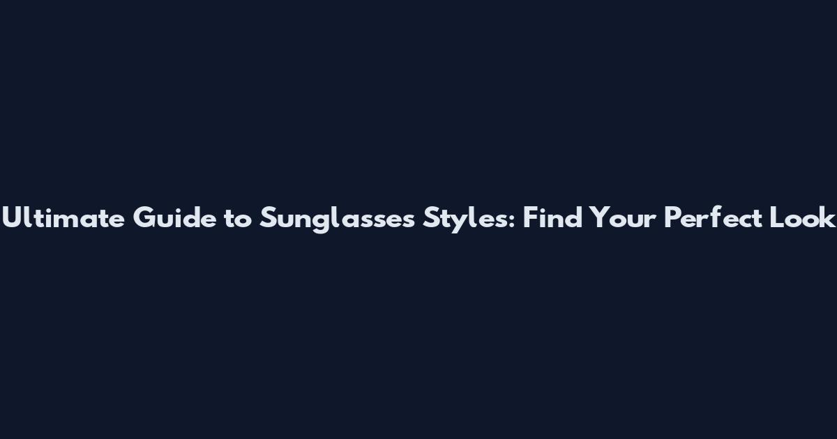 Ultimate Guide to Sunglasses Styles: Find Your Perfect Look