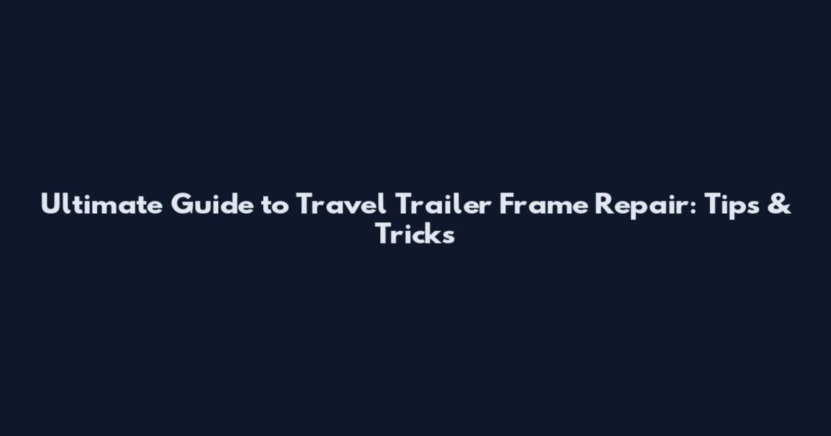 Ultimate Guide to Travel Trailer Frame Repair: Tips & Tricks