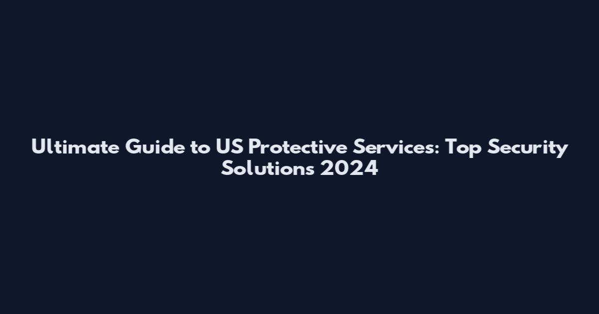 Ultimate Guide to US Protective Services: Top Security Solutions 2024