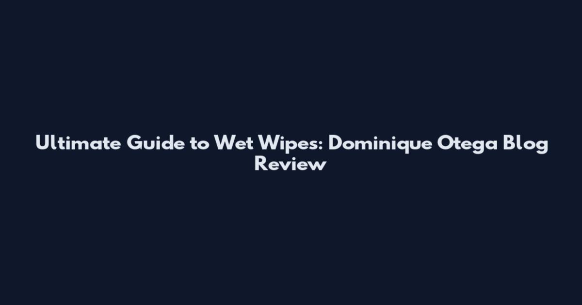 Ultimate Guide to Wet Wipes: Dominique Otega Blog Review