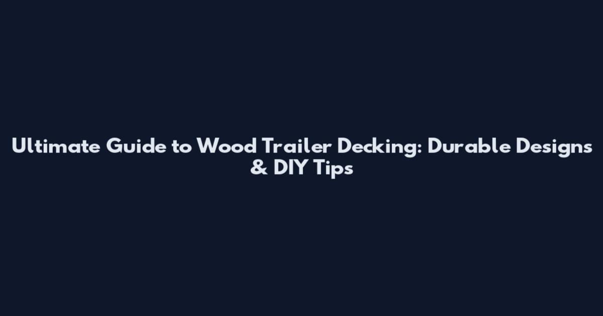 Ultimate Guide to Wood Trailer Decking: Durable Designs & DIY Tips