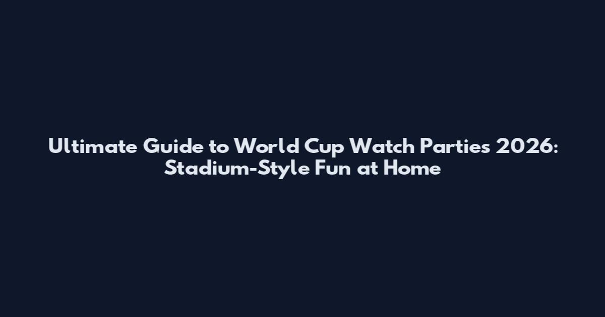 Ultimate Guide to World Cup Watch Parties 2026: Stadium-Style Fun at Home