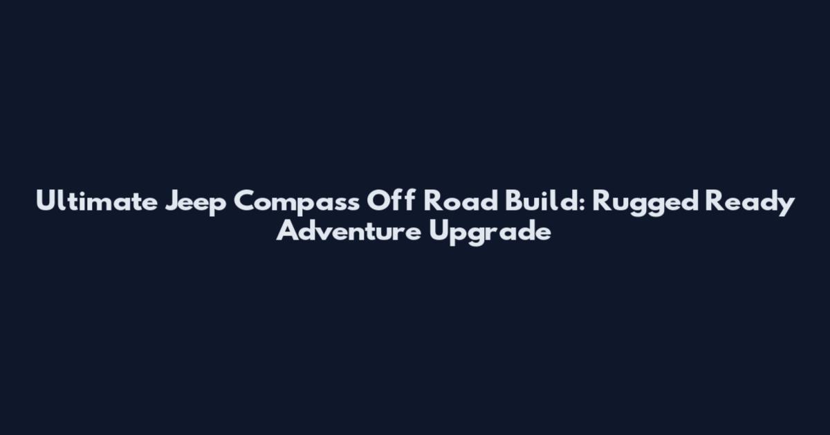 Ultimate Jeep Compass Off Road Build: Rugged Ready Adventure Upgrade