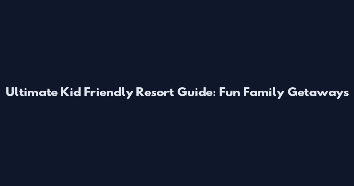 Ultimate Kid Friendly Resort Guide: Fun Family Getaways