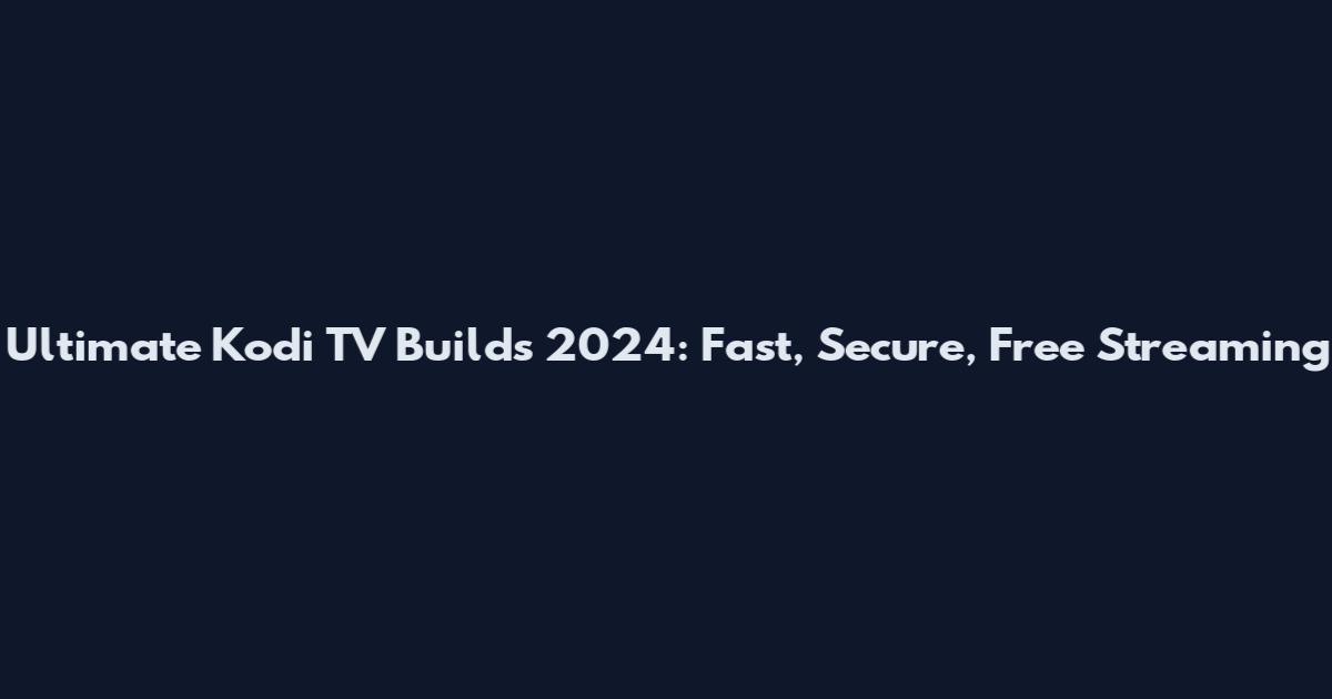Ultimate Kodi TV Builds 2024: Fast, Secure, Free Streaming