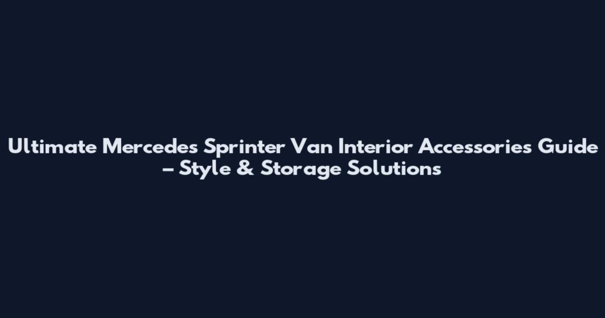 Ultimate Mercedes Sprinter Van Interior Accessories Guide – Style & Storage Solutions