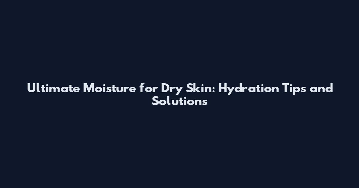 Ultimate Moisture for Dry Skin: Hydration Tips and Solutions