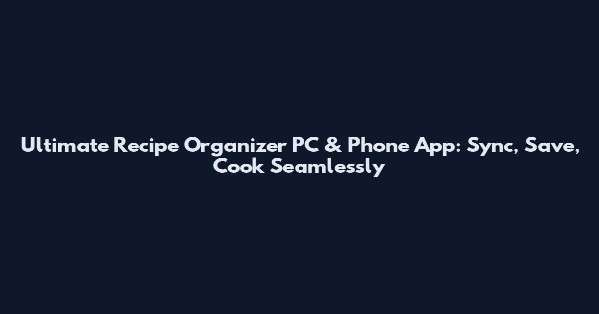 Ultimate Recipe Organizer PC & Phone App: Sync, Save, Cook Seamlessly