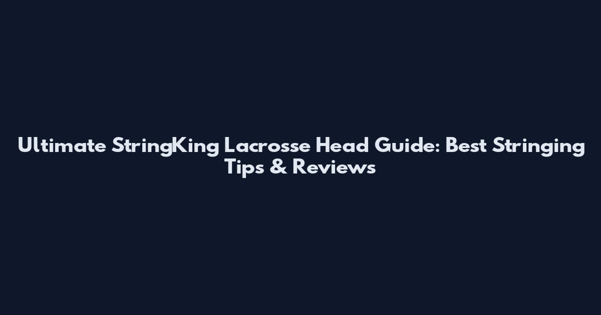 Ultimate StringKing Lacrosse Head Guide: Best Stringing Tips & Reviews