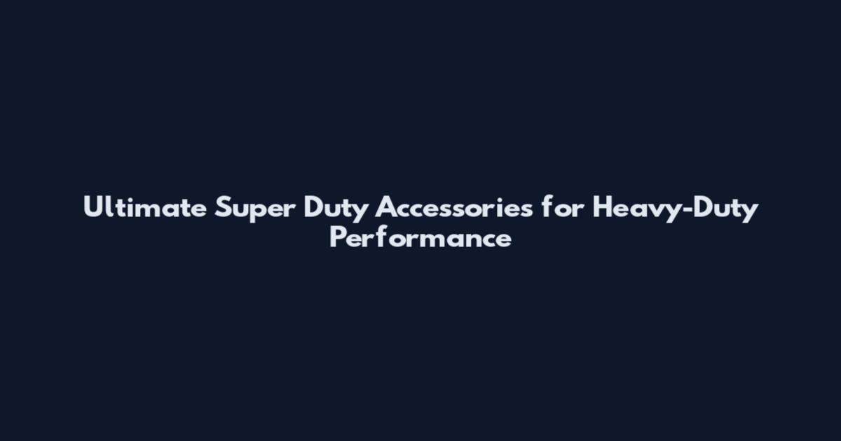 Ultimate Super Duty Accessories for Heavy-Duty Performance