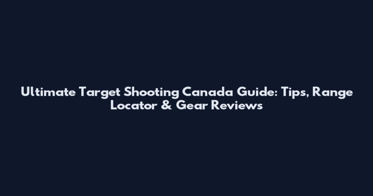 Ultimate Target Shooting Canada Guide: Tips, Range Locator & Gear Reviews