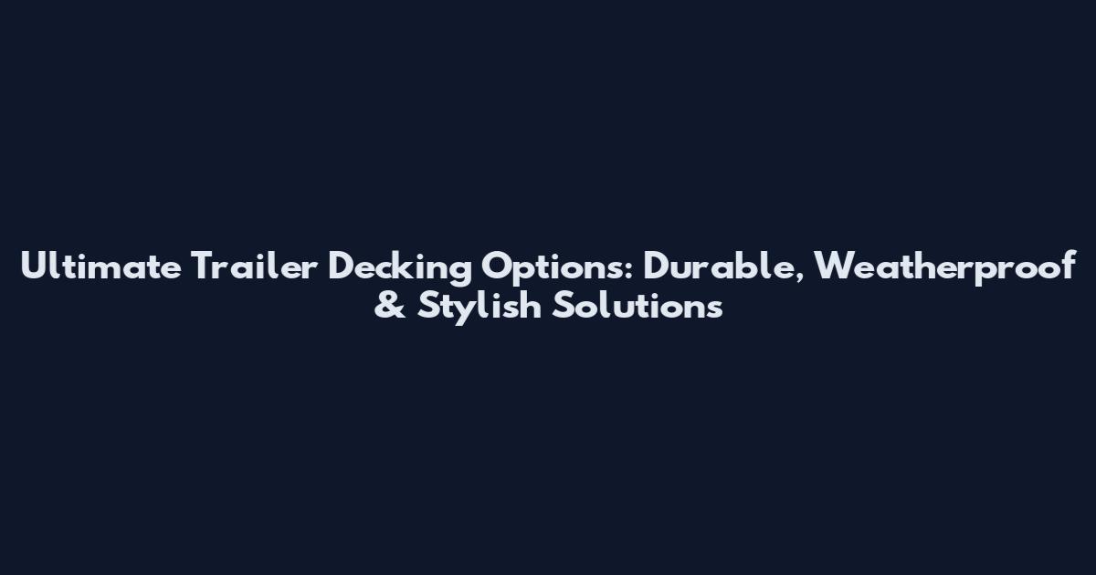 Ultimate Trailer Decking Options: Durable, Weatherproof & Stylish Solutions