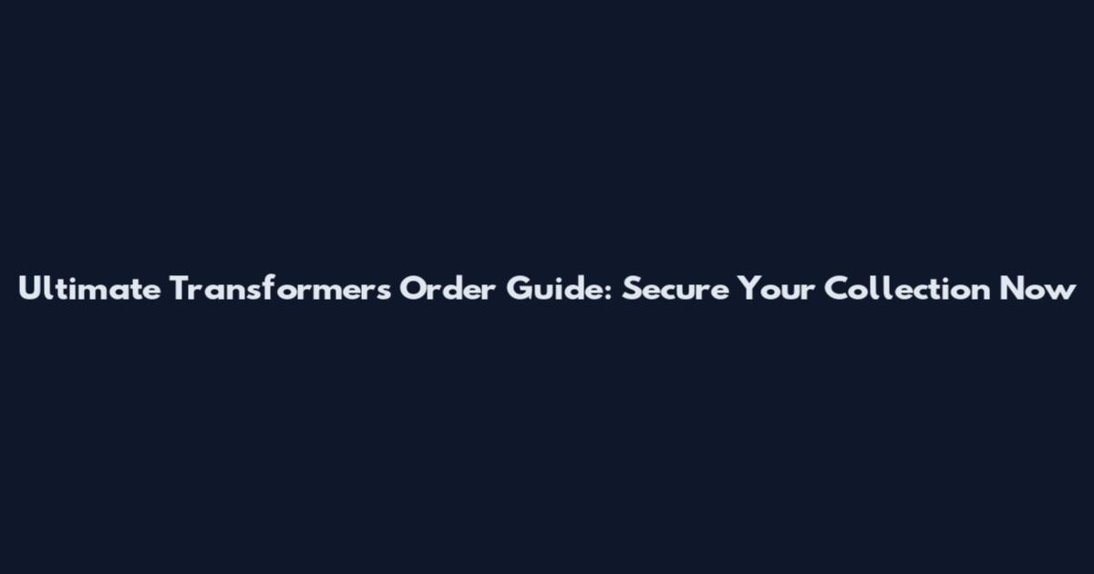 Ultimate Transformers Order Guide: Secure Your Collection Now