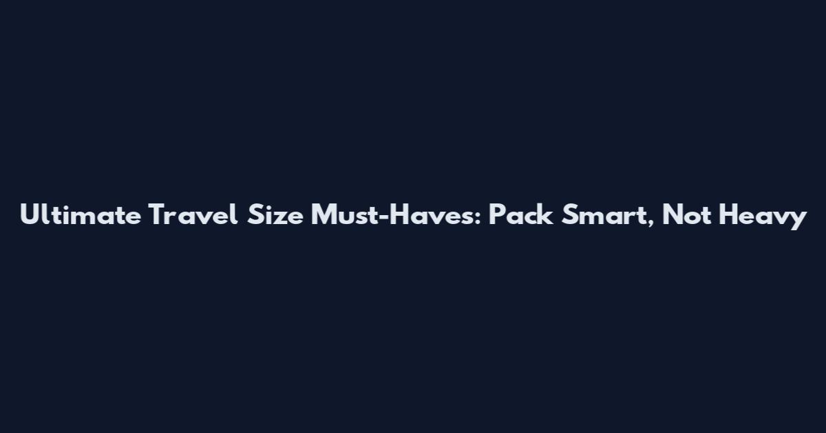 Ultimate Travel Size Must-Haves: Pack Smart, Not Heavy