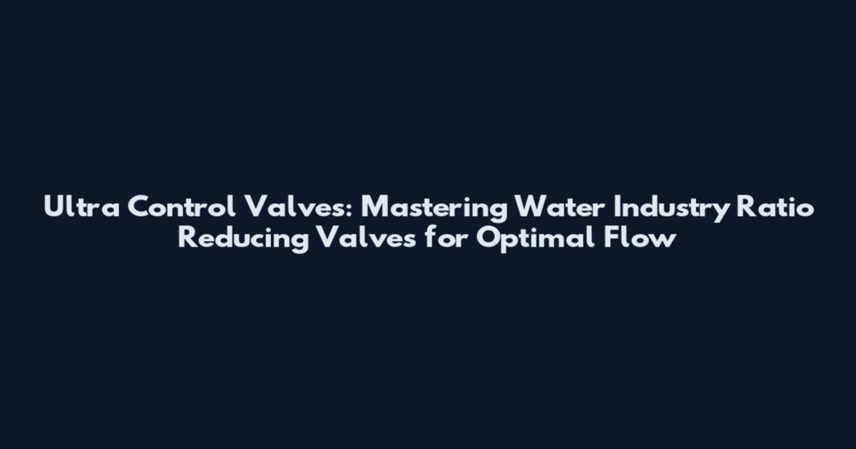 Ultra Control Valves: Mastering Water Industry Ratio Reducing Valves for Optimal Flow