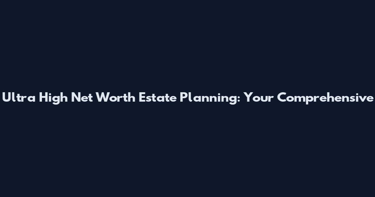 Ultra High Net Worth Estate Planning: Your Comprehensive