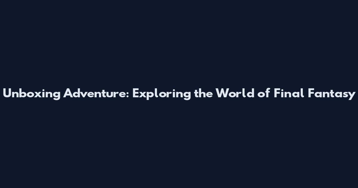 Unboxing Adventure: Exploring the World of Final Fantasy