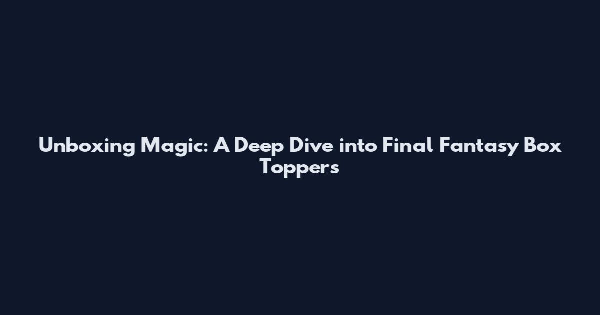 Unboxing Magic: A Deep Dive into Final Fantasy Box Toppers