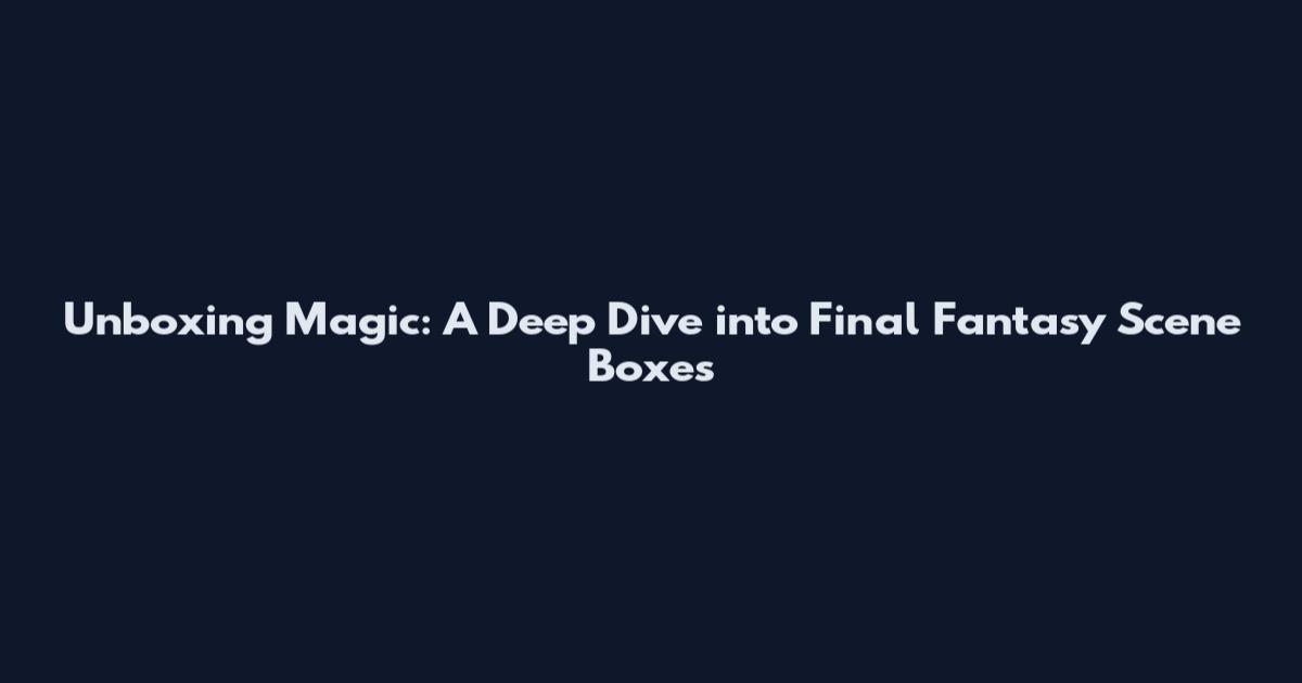 Unboxing Magic: A Deep Dive into Final Fantasy Scene Boxes