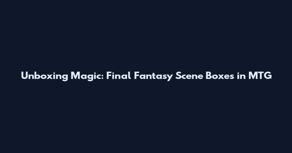 Unboxing Magic: Final Fantasy Scene Boxes in MTG
