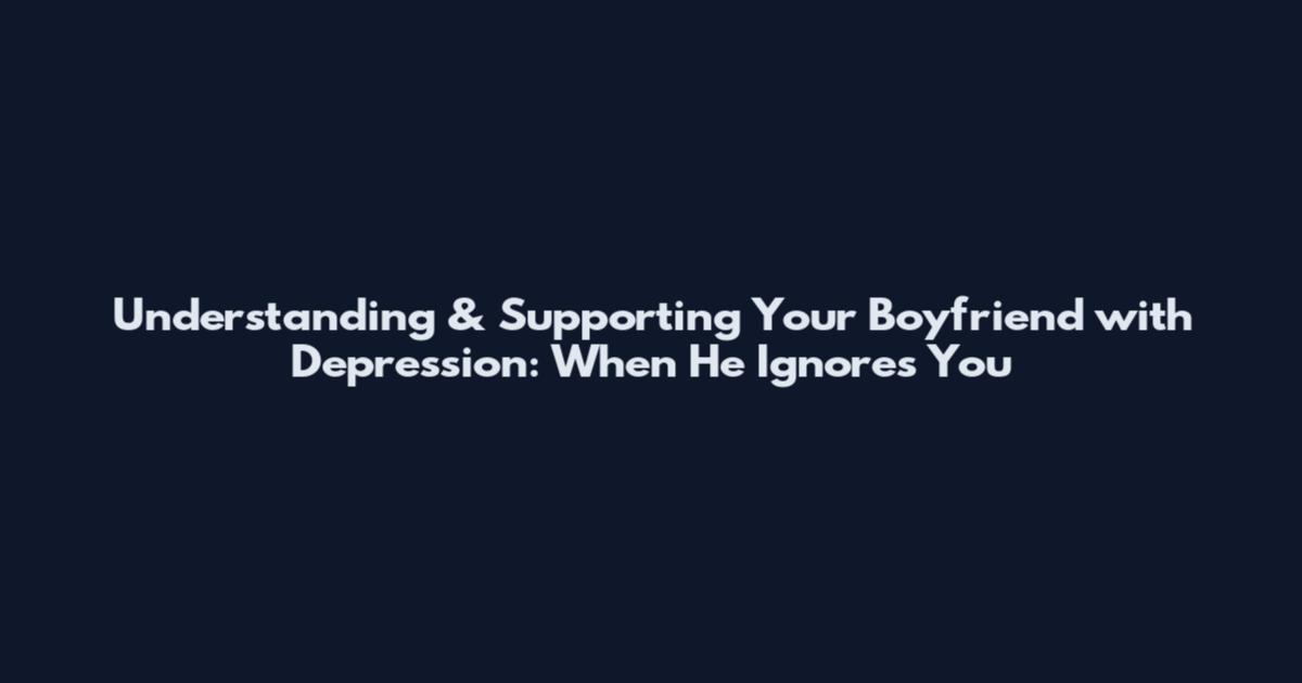 Understanding & Supporting Your Boyfriend with Depression: When He Ignores You