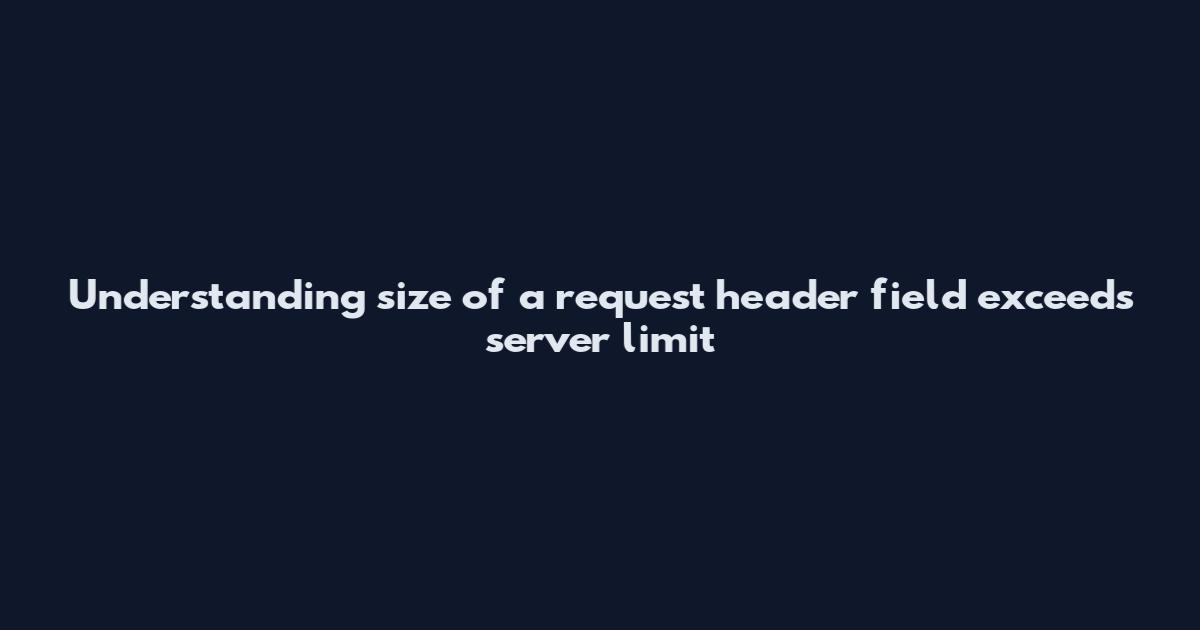 Understanding 'size of a request header field exceeds server limit'