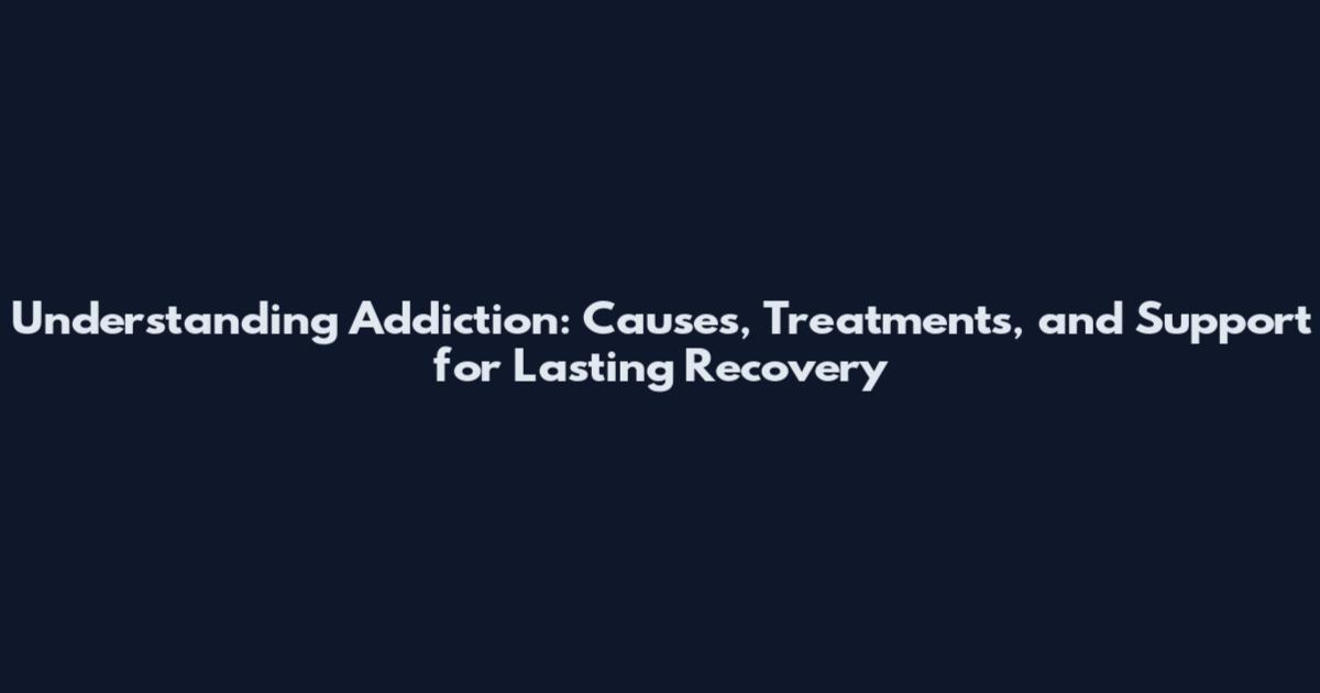 Understanding Addiction: Causes, Treatments, and Support for Lasting Recovery