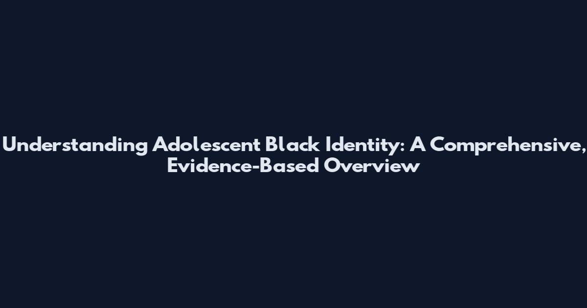Understanding Adolescent Black Identity: A Comprehensive, Evidence-Based Overview