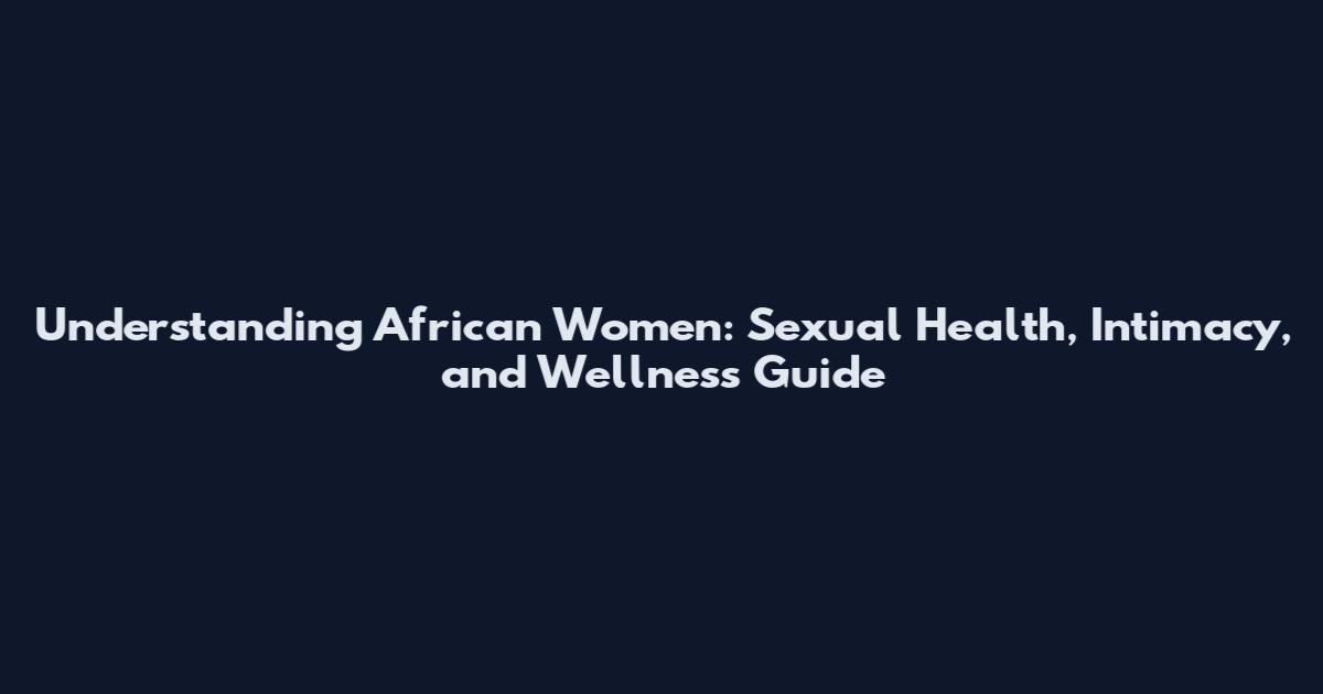 Understanding African Women: Sexual Health, Intimacy, and Wellness Guide