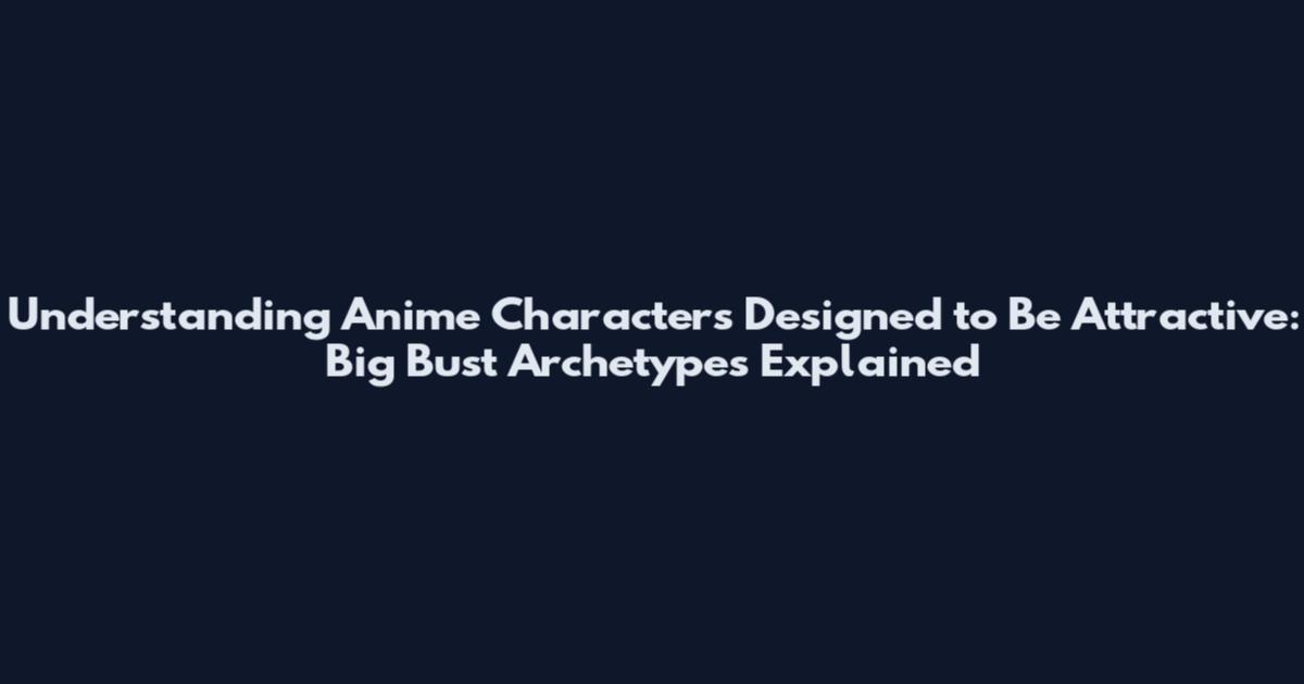Understanding Anime Characters Designed to Be Attractive: Big Bust Archetypes Explained