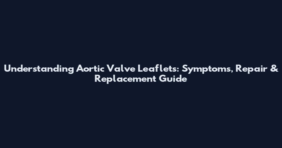 Understanding Aortic Valve Leaflets: Symptoms, Repair & Replacement Guide
