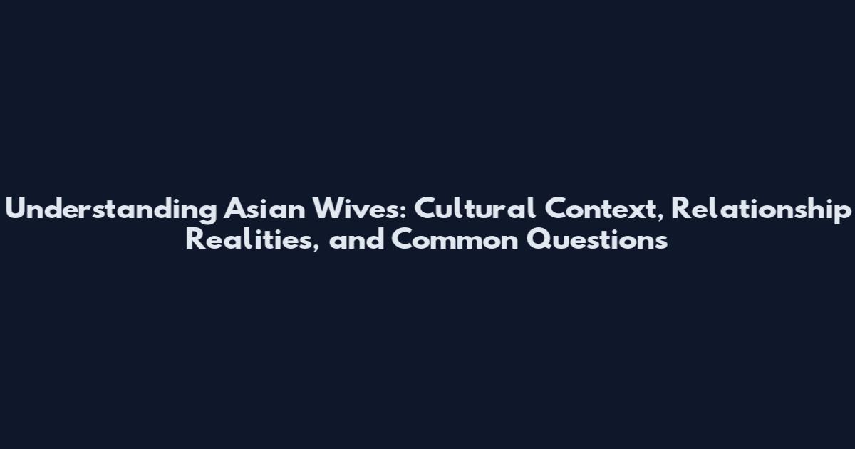 Understanding Asian Wives: Cultural Context, Relationship Realities, and Common Questions