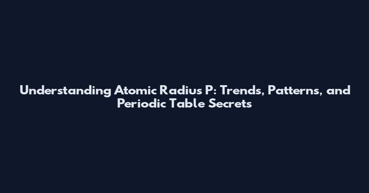 Understanding Atomic Radius P: Trends, Patterns, and Periodic Table Secrets