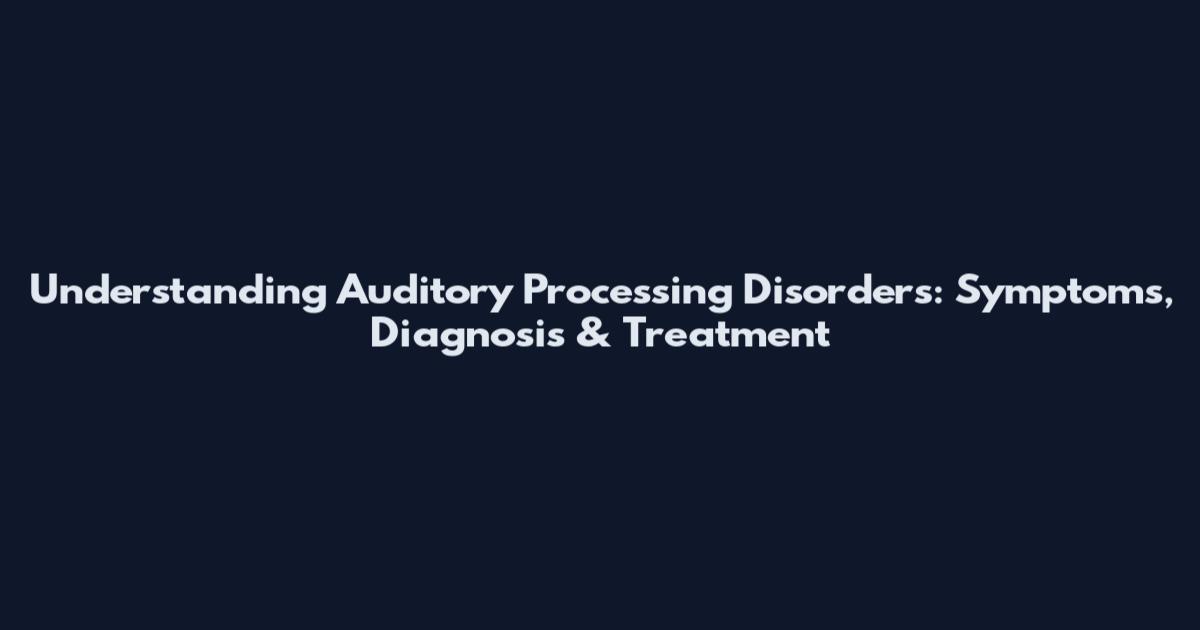 Understanding Auditory Processing Disorders: Symptoms, Diagnosis & Treatment